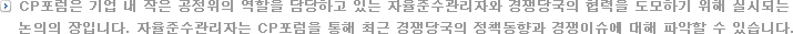 CP포럼은 기업 내 작은 공정위의 역할을 담당하고 있는 자율준수관리자와 경쟁당국의 협력을 도모하기 위해 실시되는 
만남의 장입니다. 자율준수관리자는 CP포럼을 통해 최근 경쟁당국의 정책동향과 경쟁이슈에 대해 파악할 수 있습니다.