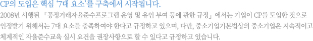 CP의 도입은 핵심 ‘7대 요소’를 구축에서 시작됩니다.2008년 시행된 「공정거래자율준수프로그램 운영 및 유인 부여 등에 관한 규정」에서는 기업이 CP를 도입한 것으로 인정받기 위해서는 7대 요소를 충족하여야 한다고 규정하고 있으며, 다만, 중소기업기본법상의 중소기업은 지속적이고 체계적인 자율준수교육 실시 요건을 권장사항으로 할 수 있다고 규정하고 있습니다.